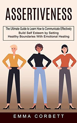 Assertiveness : The Ultimate Guide To Learn How To Communicate Effectively (Build Self Esteem By Setting Healthy Boundaries With Emotional Healing)