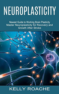 Neuroplasticity : Newest Guide To Working Brain Plasticity (Master Neuroplasticity For Recovery And Growth After Stroke)