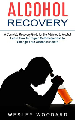 Alcohol Recovery : A Complete Recovery Guide For The Addicted To Alcohol (Learn How To Regain Self-Awareness To Change Your Alcoholic Habits)