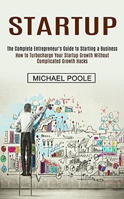 Startup : The Complete Entrepreneur'S Guide To Starting A Business (How To Turbocharge Your Startup Growth Without Complicated Growth Hacks)