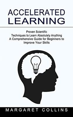 Accelerated Learning : Proven Scientific Techniques To Learn Absolutely Anything (A Comprehensive Guide For Beginners To Improve Your Skills)