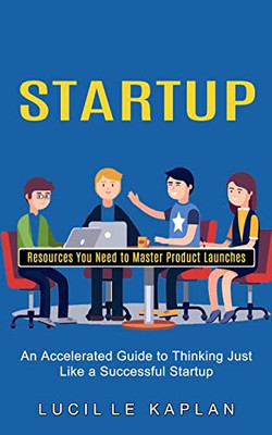 Startup : Resources You Need To Master Product Launches (An Accelerated Guide To Thinking Just Like A Successful Startup)