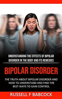 Bipolar Disorder : The Truth About Bipolar Disorder And How To Understand And Find The Best Ways To Gain Control (Understanding The Effects Of Bipolar Disorder In The Body And Its Remedies)