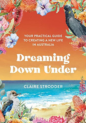 Dreaming Down Under : Your Practical Guide To Creating A New Life In Australia