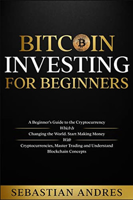 Bitcoin Investing For Beginners : A Beginner'S Guide To The Cryptocurrency Which Is Changing The World. Make Money With Cryptocurrencies, Master Trading And Understand Blockchain Concepts