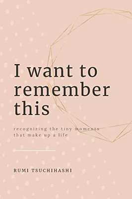 I Want To Remember This : Recognizing The Small Moments That Make Up A Life