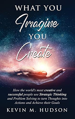 What You Imagine You Create : How The World'S Most Creative And Successful People Use Strategic Thinking And Problem Solving To Turn Thoughts Into Actions And Achieve Their Goals