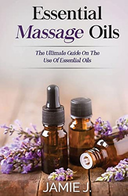 Essential Massage Oils: The Ultimate Guide On The Use Of Essential Oils