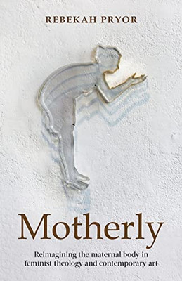 Motherly: Reimagining The Maternal Body In Feminist Theology And Contemporary Art