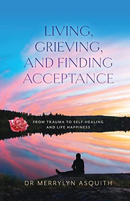 Living, Grieving, And Finding Acceptance: From Trauma To Self-Healing And Life Happiness