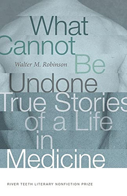 What Cannot Be Undone: True Stories Of A Life In Medicine (River Teeth Literary Nonfiction Prize)