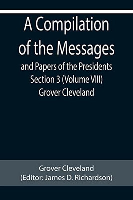 A Compilation Of The Messages And Papers Of The Presidents Section 3 (Volume Viii) Grover Cleveland