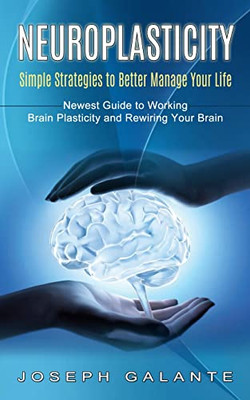 Neuroplasticity: Simple Strategies To Better Manage Your Life (Newest Guide To Working Brain Plasticity And Rewiring Your Brain)