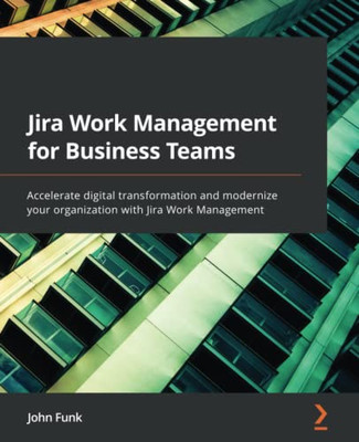 Jira Work Management For Business Teams: Accelerate Digital Transformation And Modernize Your Organization With Jira Work Management