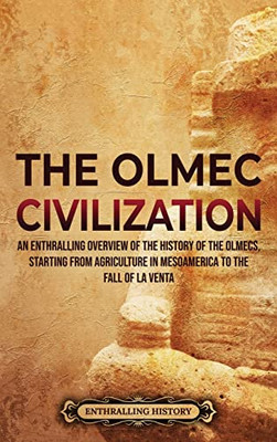 The Olmec Civilization: An Enthralling Overview Of The History Of The Olmecs, Starting From Agriculture In Mesoamerica To The Fall Of La Venta