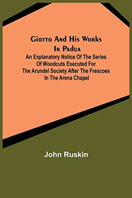 Giotto And His Works In Padua; An Explanatory Notice Of The Series Of Woodcuts Executed For The Arundel Society After The Frescoes In The Arena Chapel