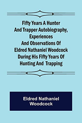 Fifty Years A Hunter And Trapper Autobiography, Experiences And Observations Of Eldred Nathaniel Woodcock During His Fifty Years Of Hunting And Trapping.