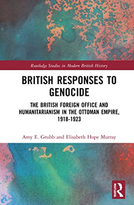 British Responses To Genocide: The British Foreign Office And Humanitarianism In The Ottoman Empire, 1918-1923 (Routledge Studies In Modern British History)