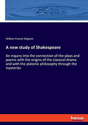 A New Study Of Shakespeare: An Inquiry Into The Connection Of The Plays And Poems With The Origins Of The Classical Drama And With The Platonic Philosophy Through The Mysteries