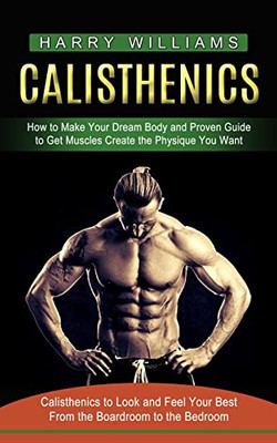 Calisthenics: How To Make Your Dream Body And Proven Guide To Get Muscles Create The Physique You Want (Calisthenics To Look And Feel Your Best From The Boardroom To The Bedroom)