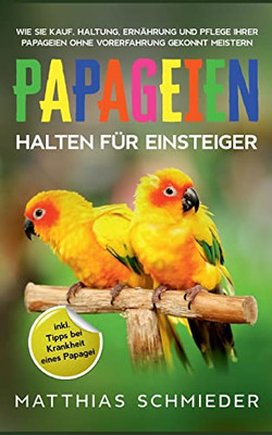 Papageien Halten Für Einsteiger: Wie Sie Kauf, Haltung, Ernährung Und Pflege Ihrer Papageien Ohne Vorerfahrung Gekonnt Meistern - Inkl. Tipps Bei Krankheit Eines Papagei (German Edition)