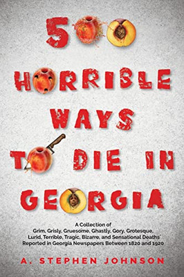 500 Horrible Ways To Die In Georgia: A Collection Of Grim, Grisly, Gruesome, Ghastly, Gory, Grotesque, Lurid, Terrible, Tragic, Bizarre, And ... In Georgia Newspapers Between 1820 And 1920
