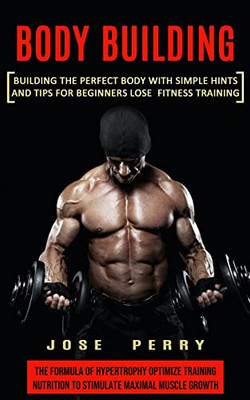 Body Building: Building The Perfect Body With Simple Hints And Tips For Beginners Lose Fitness Training (The Formula Of Hypertrophy Optimize Training Nutrition To Stimulate Maximal Muscle Growth)