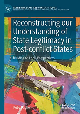 Reconstructing Our Understanding Of State Legitimacy In Post-Conflict States: Building On Local Perspectives (Rethinking Peace And Conflict Studies)