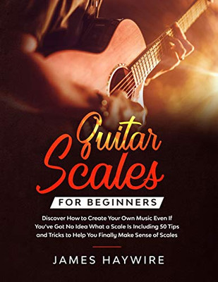 Guitar Scales For Beginners Discover How To Create Your Own Music Even If You'Ve Got No Idea What A Scale Is, Including 50 Tips And Tricks To Help You ... Sense Of Scales And Supercharge Your Playing - 9781989838907