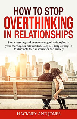 How To Stop Overthinking In Relationships: Stop Worrying And Overcome Negative Thoughts In Your Marriage Or Relationship. Easy Self-Help Strategies To Eliminate Fear, Insecurities And Anxiety.