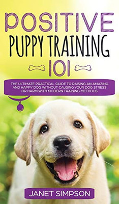 Positive Puppy Training 101 The Ultimate Practical Guide To Raising An Amazing And Happy Dog Without Causing Your Dog Stress Or Harm With Modern ... And Happy Dog Without Causing Your Dog St