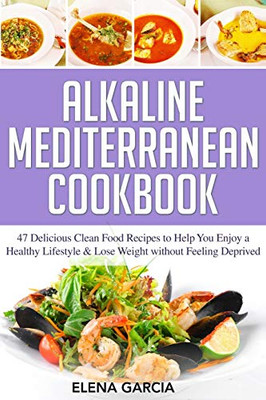 Alkaline Mediterranean Cookbook: 47 Delicious Clean Food Recipes To Help You Enjoy A Healthy Lifestyle And Lose Weight Without Feeling Deprived (Alkaline, Mediterranean, Healthy Eating)