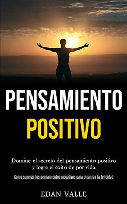 Pensamiento Positivo: Domine El Secreto Del Pensamiento Positivo Y Logre El Éxito De Por Vida (Como Superar Los Pensamientos Negativos Para Alcanzar La Felicidad) (Spanish Edition)