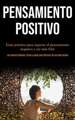 Pensamiento Positivo: Guía Práctica Para Superar El Pensamiento Negativo Y Ser Más Feliz (Los Mejores Métodos, Trucos Y Pasos Para Disfrutar De Una Vida Exitosa) (Spanish Edition)