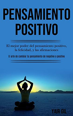 Pensamiento Positivo: El Mejor Poder Del Pensamiento Positivo, La Felicidad, Y Las Afirmaciones (El Arte De Cambiar Tu Pensamiento De Negativo A Positivo) (Spanish Edition)