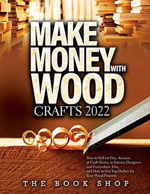 Make Money With Wood Crafts 2022: How To Sell On Etsy, Amazon, At Craft Shows, To Interior Designers And Everywhere Else, And How To Get Top Dollars For Your Wood Projects