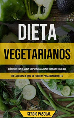 Dieta Vegetarianos: Guía Definitiva De Detox Corporal Para Tener Una Salud Increíble (Dieta Vegana A Base De Plantas Para Principiantes) (Spanish Edition)