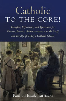 Catholic To The Core!: Thoughts, Reflections, And Questions For Pastors, Parents, Administrators, And The Staff And Faculty Of Today'S Catholic Schools