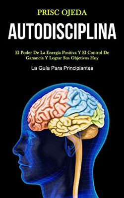 Autodisciplina: El Poder De La Energía Positiva Y El Control De Ganancia Y Lograr Sus Objetivos Hoy (La Guía Para Principiantes) (Spanish Edition)