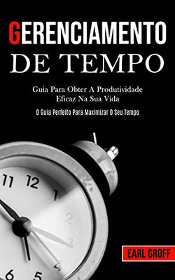 Gerenciamento De Tempo - Guia Para Obter A Produtividade Eficaz Na Sua Vida (O Guia Perfeito Para Maximizar O Seu Tempo) (Portuguese Edition)