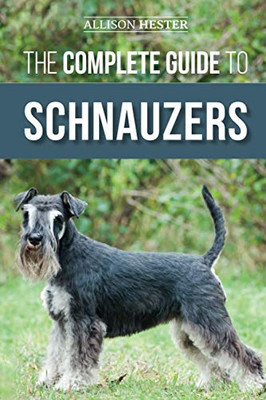 The Complete Guide To Schnauzers: Miniature, Standard, Or Giant - Learn Everything You Need To Know To Raise A Healthy And Happy Schnauzer