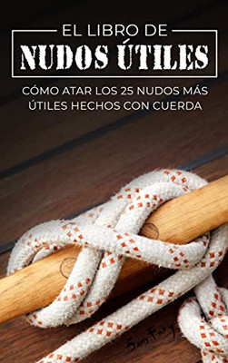 El Libro De Nudos Útiles: Cómo Atar Los 25 Nudos Más Útiles Hechos Con Cuerda (Escape, Evasión Y Supervivencia) (Spanish Edition)