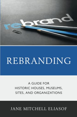 Rebranding: A Guide For Historic Houses, Museums, Sites, And Organizations (American Association For State And Local History)