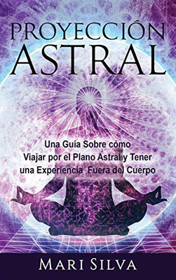 Proyección Astral: Una Guía Sobre Cómo Viajar Por El Plano Astral Y Tener Una Experiencia Fuera Del Cuerpo (Spanish Edition)