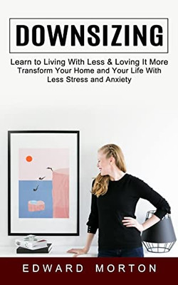 Downsizing: Learn To Living With Less & Loving It More (Transform Your Home And Your Life With Less Stress And Anxiety)