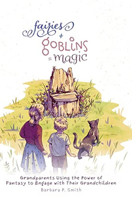 Fairies + Goblins = Magic: Grandparents Using The Power Of Fantasy To Engage With Their Grandchildren - 9781525579004