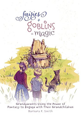 Fairies + Goblins = Magic: Grandparents Using The Power Of Fantasy To Engage With Their Grandchildren - 9781525579011