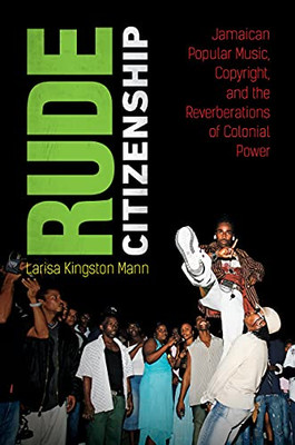 Rude Citizenship: Jamaican Popular Music, Copyright, And The Reverberations Of Colonial Power - 9781469667249