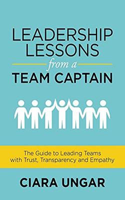 Leadership Lessons From A Team Captain: The Guide To Leading Teams With Trust, Transparency And Empathy