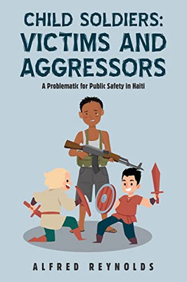 Child Soldiers Victims And Aggressors: A Problematic For Public Safety In Haiti - 9781698710976